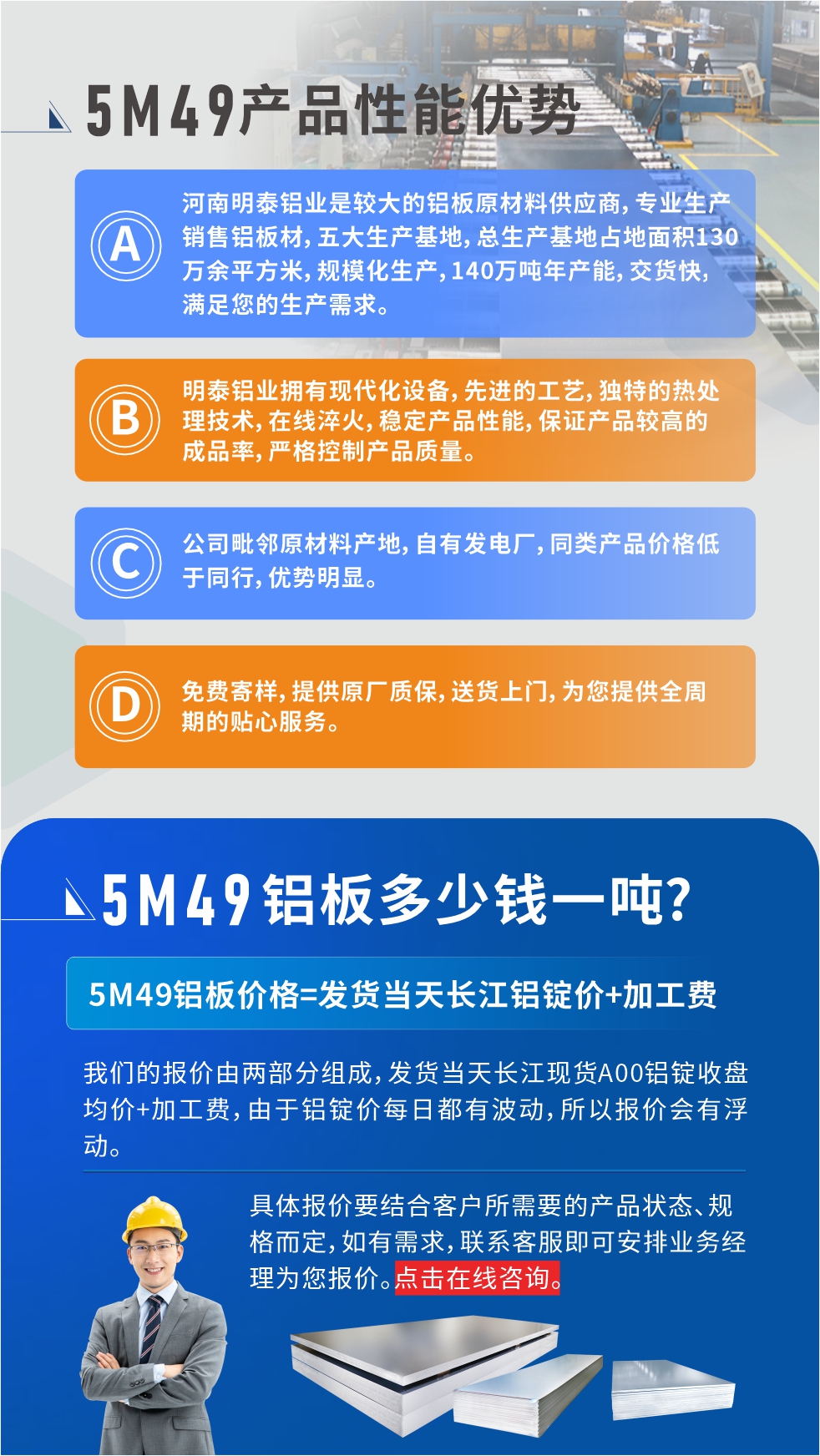 優(yōu)勢(shì)1：河南明泰鋁業(yè)是較大的鋁板原材料供應(yīng)商，專業(yè)生產(chǎn)銷售鋁板材，五大生產(chǎn)基地，總生產(chǎn)基地占地面積130萬余平方米，規(guī)模化生產(chǎn)，140萬噸年產(chǎn)能，交貨快，滿足您的生產(chǎn)需求。

　　優(yōu)勢(shì)2：明泰鋁業(yè)擁有現(xiàn)代化設(shè)備，先進(jìn)的工藝，獨(dú)特的熱處理技術(shù)，在線淬火，穩(wěn)定產(chǎn)品性能，保證產(chǎn)品較高的成品率，嚴(yán)格控制產(chǎn)品質(zhì)量。

　　優(yōu)勢(shì)3：公司毗鄰原材料產(chǎn)地，自有發(fā)電廠，同類產(chǎn)品價(jià)格低于同行，優(yōu)勢(shì)明顯。

　　優(yōu)勢(shì)4：免費(fèi)寄樣，提供原廠質(zhì)保，送貨上門，為您提供全周期的貼心服務(wù)。
