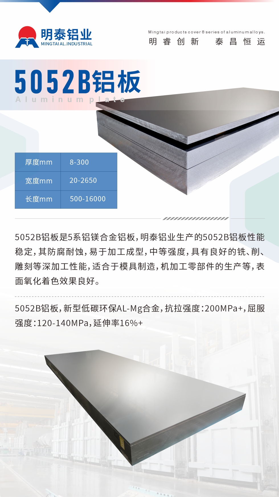 5052B鋁板是5系鋁鎂合金鋁板，明泰鋁業(yè)生產(chǎn)的5052B鋁板性能穩(wěn)定，其防腐耐蝕，易于加工成型，中等強度，具有良好的銑、削、雕刻等深加工性能，適合于模具制造，機加工零部件的生產(chǎn)等，表面氧化著色效果良好。5052B鋁板，新型低碳環(huán)保AL-Mg合金，抗拉強度：200MPa+，屈服強度：120-140MPa，延伸率16%+