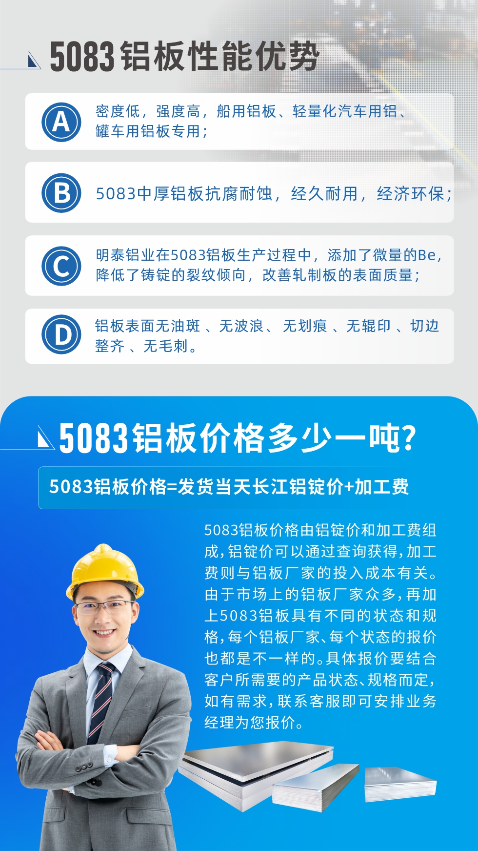 5083鋁板性能優(yōu)勢(shì):1、密度低，強(qiáng)度高，船用鋁板、輕量化汽車用鋁、罐車用鋁板專用；2、5083中厚鋁板抗腐耐蝕，經(jīng)久耐用，經(jīng)濟(jì)環(huán)保；3、明泰鋁業(yè)在5083鋁板生產(chǎn)過程中，添加了微量的Be，降低了鑄錠的裂紋傾向，改善軋制板的表面質(zhì)量；4、鋁板表面無油斑 、無波浪、 無劃痕 、無輥印 、切邊整齊 、無毛刺。
5083鋁板價(jià)格信息:5083鋁板價(jià)格由鋁錠價(jià)和加工費(fèi)組成，鋁錠價(jià)可以通過查詢獲得，加工費(fèi)則與鋁板廠家的投入成本有關(guān)。由于市場(chǎng)上的鋁板廠家眾多，再加上5083鋁板具有不同的狀態(tài)和規(guī)格，每個(gè)鋁板廠家、每個(gè)狀態(tài)的報(bào)價(jià)也都是不一樣的。具體報(bào)價(jià)要結(jié)合客戶所需要的產(chǎn)品狀態(tài)、規(guī)格而定，如有需求，聯(lián)系客服即可安排業(yè)務(wù)經(jīng)理為您報(bào)價(jià)。
5083鋁板價(jià)格=發(fā)貨當(dāng)天長(zhǎng)江鋁錠價(jià)+加工費(fèi)。
5083鋁板廠家:河南明泰鋁業(yè)生產(chǎn)5083鋁合金薄板、5083熱鋁板、5083中厚鋁板、5083船用鋁板、5083花紋鋁板等等，按需定制生產(chǎn)，規(guī)格齊全，歡迎來廠考察參觀，更多相關(guān)產(chǎn)品詳細(xì)信息和優(yōu)惠報(bào)價(jià)，可點(diǎn)擊右側(cè)在線咨詢，也可撥打咨詢電話：0371-67898708快速獲取!