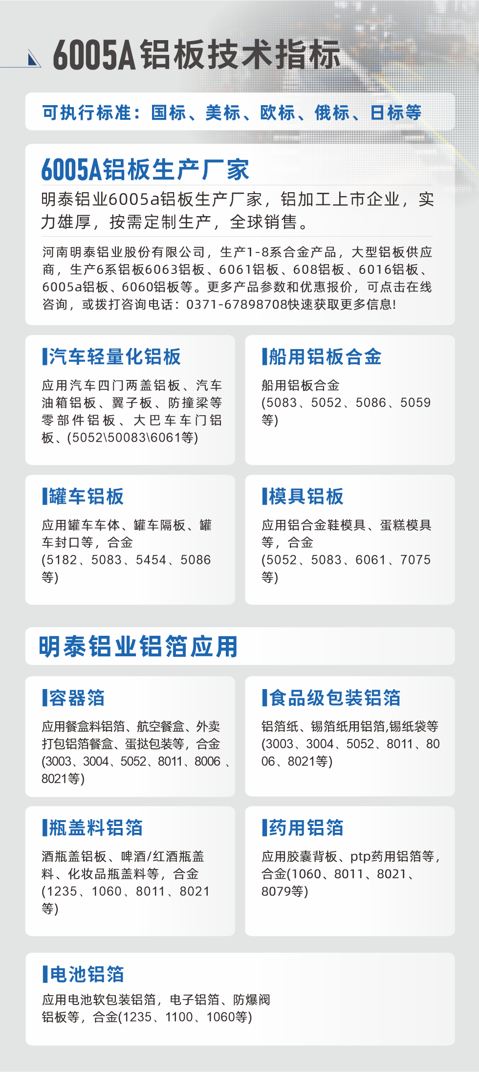 明泰大型鋁板帯箔廠家，上市公司，以下常見(jiàn)鋁板合金，更多產(chǎn)品可在網(wǎng)站查看，或者撥打電話咨詢：0371-67898708。

　　汽車(chē)輕量化鋁板：應(yīng)用汽車(chē)四門(mén)兩蓋鋁板、汽車(chē)油箱鋁板、翼子板、防撞梁等零部件鋁板、大巴車(chē)車(chē)門(mén)鋁板、(5052、50083、6061等)

　　船用鋁板合金(5083、5052、5086、5059等)

　　罐車(chē)鋁板：應(yīng)用罐車(chē)車(chē)體、罐車(chē)隔板、罐車(chē)封口等，合金(5182、5083、5454、5086等)

　　模具鋁板：應(yīng)用鋁合金鞋模具、蛋糕模具等，合金(5052、5083、6061、7075等)

　　明泰鋁業(yè)鋁箔應(yīng)用
　　容器箔：應(yīng)用餐盒料鋁箔、航空餐盒、外賣(mài)打包鋁箔餐盒、蛋撻包裝等，合金(3003、3004、5052、8011、8006、8021等)

　　食品級(jí)包裝鋁箔：鋁箔紙、錫箔紙用鋁箔,錫紙袋等(3003、3004、5052、8011、8006、8021等)

　　瓶蓋料鋁箔：酒瓶蓋鋁板、啤酒/紅酒瓶蓋料、化妝品瓶蓋料等，合金(1235、1060、8011、8021等)

　　藥用鋁箔：應(yīng)用膠囊背板、ptp藥用鋁箔等，合金(1060、8011、8021、8079等)

　　電池鋁箔：應(yīng)用電池軟包裝鋁箔，電子鋁箔、防爆閥鋁板等，合金(1235、1100、1060等)

　　6005A鋁板技術(shù)指標(biāo)

　　可執(zhí)行標(biāo)準(zhǔn)：國(guó)標(biāo)、美標(biāo)、歐標(biāo)、俄標(biāo)、日標(biāo)等

　　6005A鋁板生產(chǎn)廠家
　　明泰鋁業(yè)6005a鋁板生產(chǎn)廠家，鋁加工上市企業(yè)，實(shí)力雄厚，按需定制生產(chǎn)，全球銷(xiāo)售。

　　河南明泰鋁業(yè)股份有限公司，生產(chǎn)1-8系合金產(chǎn)品，大型鋁板供應(yīng)商，生產(chǎn)6系鋁板6063鋁板、6061鋁板、608鋁板、6016鋁板、6005a鋁板、6060鋁板等。更多產(chǎn)品參數(shù)和優(yōu)惠報(bào)價(jià)，可點(diǎn)擊在線咨詢，或撥打咨詢電話：0371-67898708快速獲取更多信息!