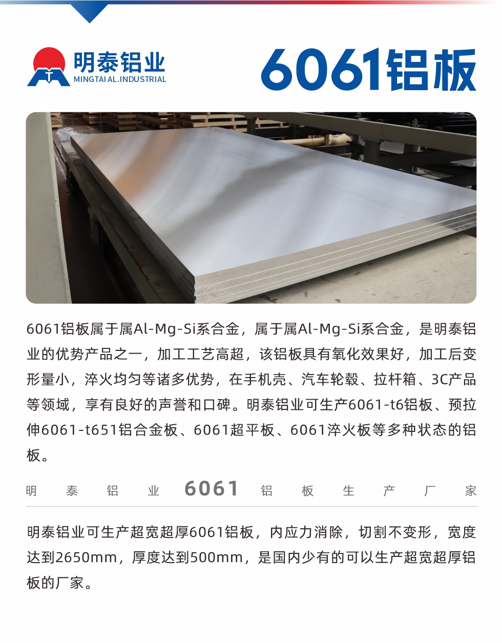 6061鋁板屬于屬Al-Mg-Si系合金，屬于屬Al-Mg-Si系合金，是明泰鋁業(yè)的優(yōu)勢(shì)產(chǎn)品之一，加工工藝高超，該鋁板具有氧化效果好，加工后變形量小，淬火均勻等諸多優(yōu)勢(shì)，在手機(jī)殼、汽車輪轂、拉桿箱、3C產(chǎn)品等領(lǐng)域，享有良好的聲譽(yù)和口碑。明泰鋁業(yè)可生產(chǎn)6061-t6鋁板、預(yù)拉伸6061-t651鋁合金板、6061超平板、6061淬火板等多種狀態(tài)的鋁板。
　　明泰鋁業(yè)可生產(chǎn)超寬超厚6061鋁板，內(nèi)應(yīng)力消除，切割不變形，寬度達(dá)到2650mm，厚度達(dá)到500mm，是國(guó)內(nèi)少有的可以生產(chǎn)超寬超厚鋁板的廠家。
