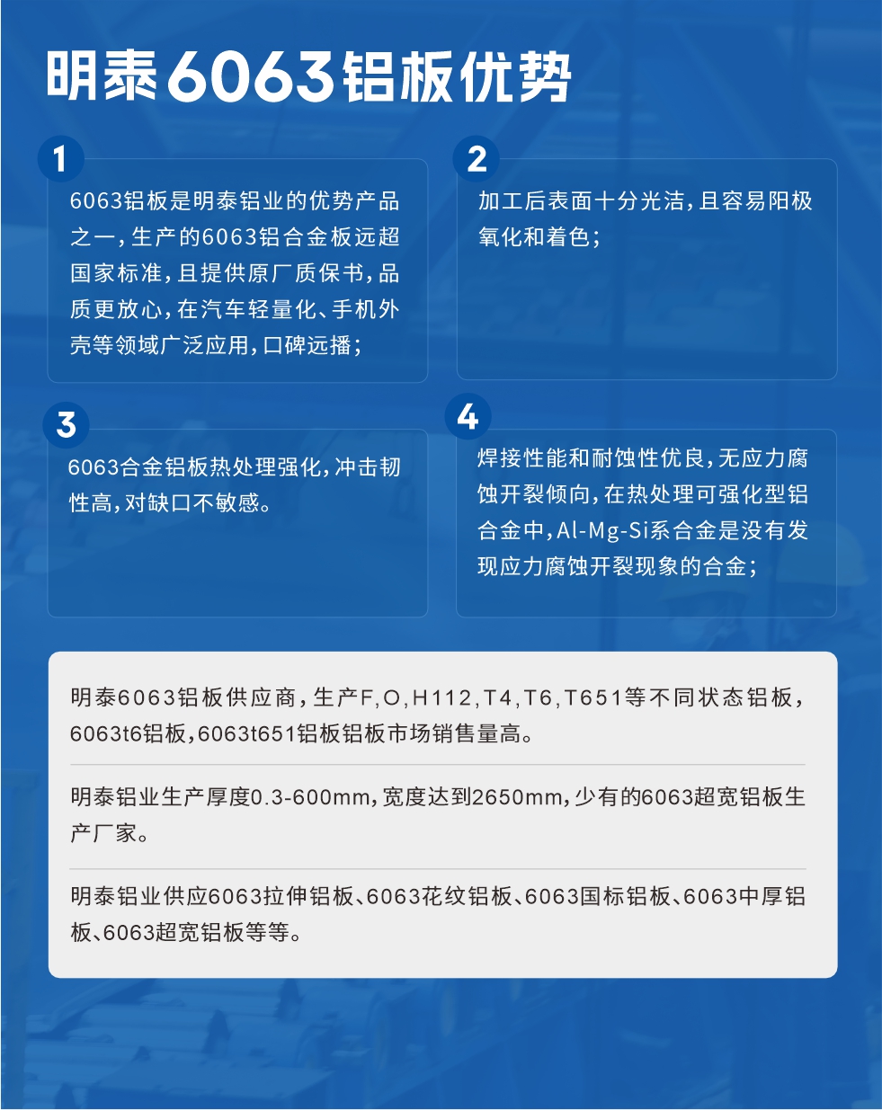 明泰6063鋁板優(yōu)勢
　　1、6063鋁板是明泰鋁業(yè)的優(yōu)勢產(chǎn)品之一，生產(chǎn)的6063鋁合金板遠超國家標準，且提供原廠質(zhì)保書，品質(zhì)更放心，在汽車輕量化、手機外殼等領(lǐng)域廣泛應(yīng)用，口碑遠播；

　　2、加工后表面十分光潔，且容易陽極氧化和著色；

　　3、焊接性能和耐蝕性優(yōu)良，無應(yīng)力腐蝕開裂傾向，在熱處理可強化型鋁合金中，Al-Mg-Si系合金是沒有發(fā)現(xiàn)應(yīng)力腐蝕開裂現(xiàn)象的合金；

　　4、6063合金鋁板熱處理強化，沖擊韌性高，對缺口不敏感。

　　明泰6063鋁板供應(yīng)商，生產(chǎn)F,O,H112,T4,T6,T651等不同狀態(tài)鋁板，6063t6鋁板，6063t651鋁板鋁板市場銷售量高。

　　明泰鋁業(yè)生產(chǎn)厚度0.3-600mm，寬度達到2650mm，少有的6063超寬鋁板生產(chǎn)廠家。

　　明泰鋁業(yè)供應(yīng)6063拉伸鋁板、6063花紋鋁板、6063國標鋁板、6063中厚鋁板、6063超寬鋁板等等。

　　6063鋁板價格

　　不同鋁板廠家的原材料、加工工藝、人工成本不同，價格不同。不同用戶所需要的規(guī)格長寬厚不同，即使是同一6063鋁板廠家，報價也不同。

　　6063鋁板價格=發(fā)貨當天長江鋁錠價+加工費(提供6063鋁板長寬厚以及用量。

　　6063鋁板生產(chǎn)廠家——明泰鋁業(yè)

