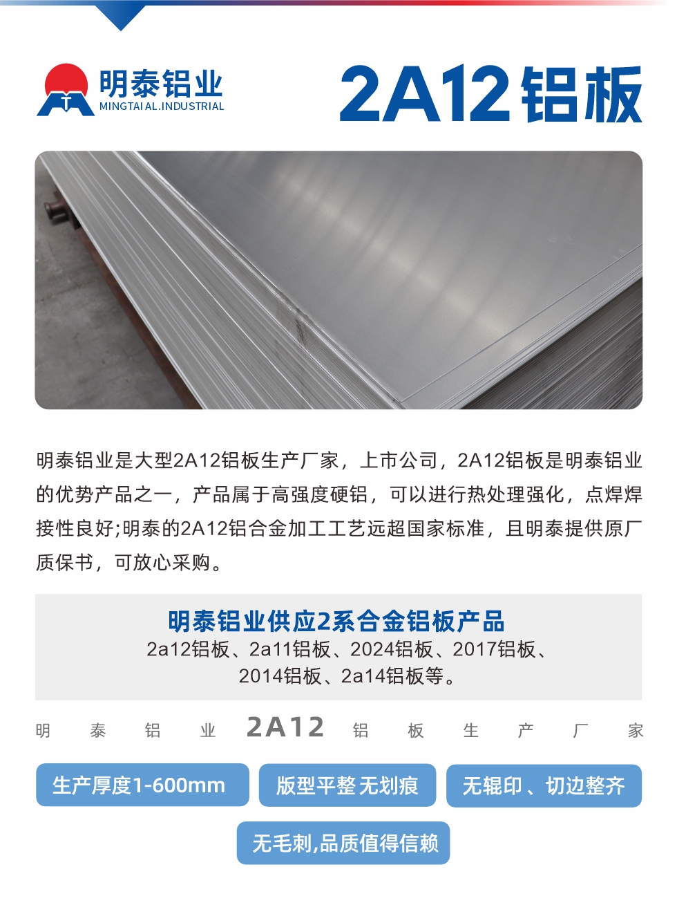 明泰鋁業(yè)是大型2A12鋁板生產(chǎn)廠家，上市公司，2A12鋁板是明泰鋁業(yè)的優(yōu)勢產(chǎn)品之一，產(chǎn)品屬于高強度硬鋁，可以進行熱處理強化，點焊焊接性良好;明泰的2A12鋁合金加工工藝遠超國家標準，且明泰提供原廠質(zhì)保書，可放心采購。明泰鋁業(yè)供應2系合金鋁板產(chǎn)品：2a12鋁板、2a11鋁板、2024鋁板、2017鋁板、2014鋁板、2a14鋁板等。明泰鋁業(yè)生產(chǎn)2a12鋁板厚度1.0-600mm，版型平整,無劃痕 、無輥印 、切邊整齊 、無毛刺,品質(zhì)值得信賴。
