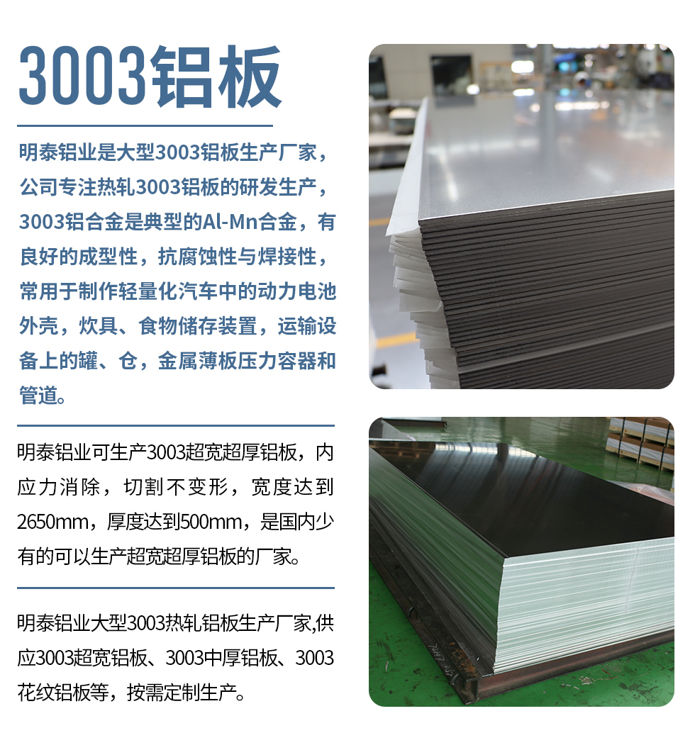 明泰鋁業(yè)是大型3003鋁板生產(chǎn)廠家，公司專注熱軋3003鋁板的研發(fā)生產(chǎn)，3003鋁合金是典型的Al-Mn合金，有良好的成型性，抗腐蝕性與焊接性，常用于制作輕量化汽車中的動(dòng)力電池外殼，炊具、食物儲(chǔ)存裝置，運(yùn)輸設(shè)備上的罐、倉(cāng)，金屬薄板壓力容器和管道。

　　明泰鋁業(yè)可生產(chǎn)3003超寬超厚鋁板，內(nèi)應(yīng)力消除，切割不變形，寬度達(dá)到2650mm，厚度達(dá)到500mm，是國(guó)內(nèi)少有的可以生產(chǎn)超寬超厚鋁板的廠家。

　　明泰鋁業(yè)大型3003熱軋鋁板生產(chǎn)廠家,供應(yīng)3003超寬鋁板、3003中厚鋁板、3003花紋鋁板等，按需定制生產(chǎn)。