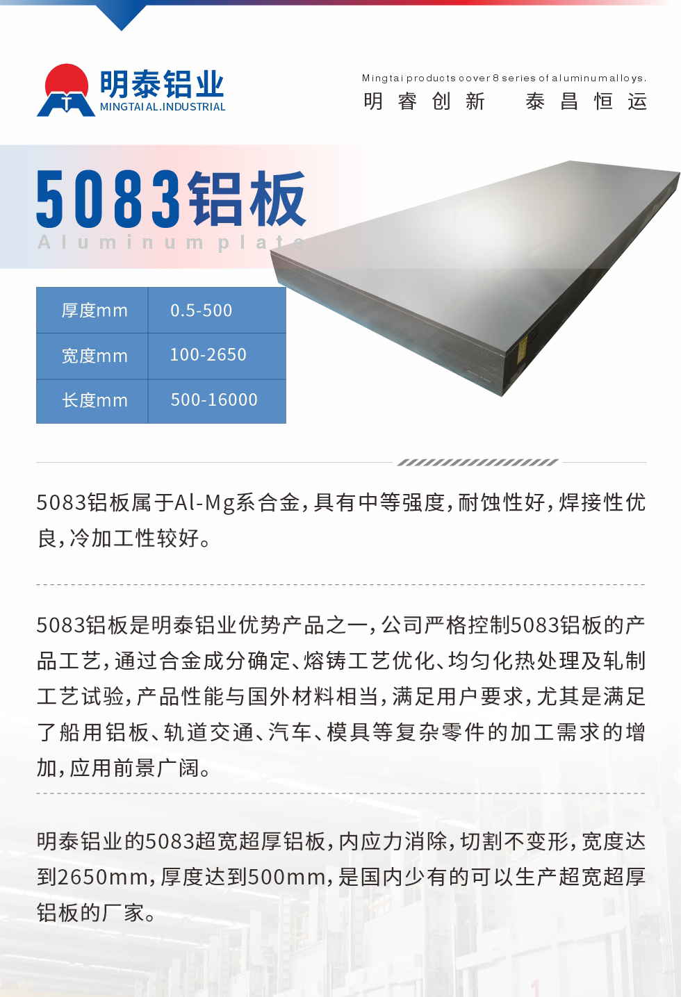 5083鋁板屬于Al-Mg系合金，具有中等強(qiáng)度，耐蝕性好，焊接性優(yōu)良，冷加工性較好。
　　5083鋁板是明泰鋁業(yè)優(yōu)勢(shì)產(chǎn)品之一，公司嚴(yán)格控制5083鋁板的產(chǎn)品工藝，通過合金成分確定、熔鑄工藝優(yōu)化、均勻化熱處理及軋制工藝試驗(yàn)，產(chǎn)品性能與國(guó)外材料相當(dāng)，滿足用戶要求，尤其是滿足了船用鋁板、軌道交通、汽車、模具等復(fù)雜零件的加工需求的增加，應(yīng)用前景廣闊。
　　明泰鋁業(yè)的5083超寬超厚鋁板，內(nèi)應(yīng)力消除，切割不變形，寬度達(dá)到2650mm，厚度達(dá)到500mm，是國(guó)內(nèi)少有的可以生產(chǎn)超寬超厚鋁板的廠家。