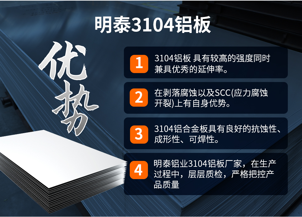 明泰3104鋁板優(yōu)勢(shì)
　　1、3104鋁板 具有較高的強(qiáng)度同時(shí)兼具優(yōu)秀的延伸率。
　　2、在剝落腐蝕以及SCC(應(yīng)力腐蝕開裂)上有自身優(yōu)勢(shì)。
　　3、3104鋁合金板具有良好的抗蝕性、成形性、可焊性。
　　4、明泰鋁業(yè)3104鋁板廠家，在生產(chǎn)過程中，層層質(zhì)檢，嚴(yán)格把控產(chǎn)品質(zhì)量。
