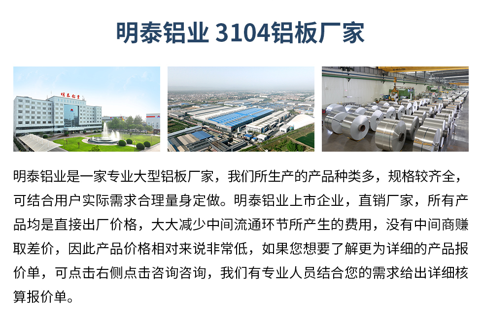 明泰鋁業(yè)3104鋁板廠家_明泰鋁業(yè)
　　明泰鋁業(yè)是一家專業(yè)大型鋁板廠家，我們所生產(chǎn)的產(chǎn)品種類多，規(guī)格較齊全，可結(jié)合用戶實(shí)際需求合理量身定做。明泰鋁業(yè)上市企業(yè)，直銷廠家，所有產(chǎn)品均是直接出廠價(jià)格，大大減少中間流通環(huán)節(jié)所產(chǎn)生的費(fèi)用，沒有中間商賺取差價(jià)，因此產(chǎn)品價(jià)格相對(duì)來說非常低，如果您想要了解更為詳細(xì)的產(chǎn)品報(bào)價(jià)單，可點(diǎn)擊右側(cè)點(diǎn)擊咨詢咨詢，我們有專業(yè)人員結(jié)合您的需求給出詳細(xì)核算報(bào)價(jià)單。