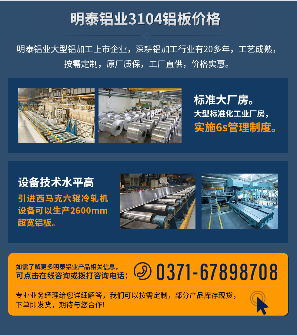 明泰鋁業(yè)3104鋁板價(jià)格
　　明泰鋁業(yè)大型鋁加工上市企業(yè)，深耕鋁加工行業(yè)有20多年，工藝成熟，按需定制，原廠質(zhì)保，工廠直供，價(jià)格實(shí)惠。
　　1、標(biāo)準(zhǔn)大廠房。大型標(biāo)準(zhǔn)化工業(yè)廠房，實(shí)施6s管理制度。
　　2、設(shè)備技術(shù)水平高。引進(jìn)西馬克六輥冷軋機(jī)設(shè)備可以生產(chǎn)2600mm超寬鋁板。
　　如需了解更多明泰鋁業(yè)產(chǎn)品先關(guān)信息，可點(diǎn)擊在線咨詢，或撥打咨詢電話：0371-67898708，專業(yè)業(yè)務(wù)經(jīng)理給您詳細(xì)解答，我們可以按需定制，部分產(chǎn)品庫(kù)存現(xiàn)貨，下單即發(fā)貨，期待與您合作!