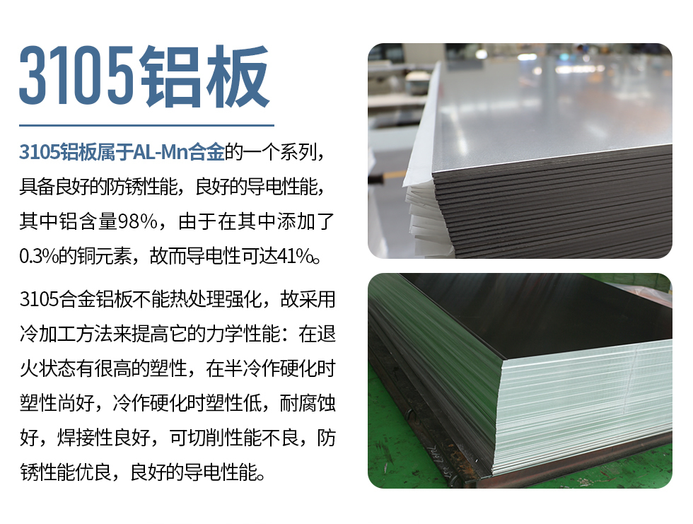 3105鋁板屬于AL-Mn合金的一個(gè)系列，具備良好的防銹性能，良好的導(dǎo)電性能，其中鋁含量98%，由于在其中添加了0.3%的銅元素，故而導(dǎo)電性可達(dá)41%。
3105合金鋁板不能熱處理強(qiáng)化，故采用冷加工方法來(lái)提高它的力學(xué)性能：在退火狀態(tài)有很高的塑性，在半冷作硬化時(shí)塑性尚好，冷作硬化時(shí)塑性低，耐腐蝕好，焊接性良好，可切削性能不良，防銹性能優(yōu)良，良好的導(dǎo)電性能。