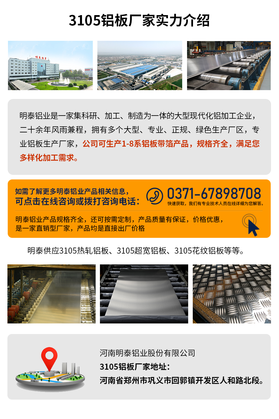3105鋁板廠家實(shí)力介紹
　　明泰鋁業(yè)是一家集科研、加工、制造為一體的大型現(xiàn)代化鋁加工企業(yè)，二十余年風(fēng)雨兼程，擁有多個(gè)大型、專業(yè)、正規(guī)、綠色生產(chǎn)廠區(qū)，專業(yè)鋁板生產(chǎn)廠家，公司可生產(chǎn)1-8系鋁板帶箔產(chǎn)品，規(guī)格齊全，滿足您多樣化加工需求。
明泰鋁業(yè)產(chǎn)品規(guī)格齊全，還可按需定制，產(chǎn)品質(zhì)量有保證，價(jià)格優(yōu)惠，是一家直銷型廠家，產(chǎn)品均是直接出廠價(jià)格，想要了解更多詳細(xì)產(chǎn)品信息和優(yōu)惠報(bào)價(jià)，可點(diǎn)擊在線咨詢，或撥打咨詢電話：0371-67898708快速獲取，我們有專業(yè)技術(shù)人員在線詳細(xì)為您解答。
明泰供應(yīng)3105熱軋鋁板、3105超寬鋁板、3105花紋鋁板等等。
河南明泰鋁業(yè)股份有限公司3105鋁板廠家地址：河南省鄭州市鞏義市回郭鎮(zhèn)開發(fā)區(qū)人和路北段。