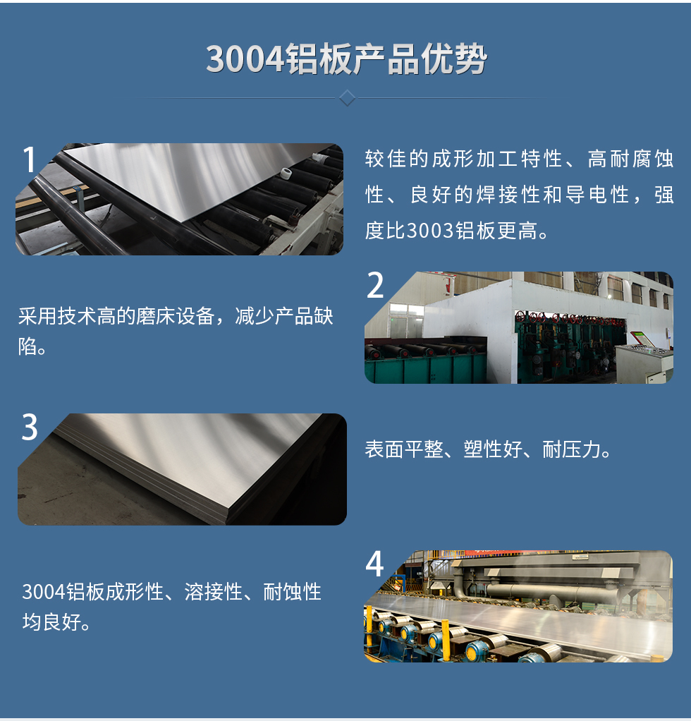 3004鋁板產(chǎn)品優(yōu)勢
　　1、較佳的成形加工特性、高耐腐蝕性、良好的焊接性和導(dǎo)電性，強度比3003鋁板更高。
　　2、采用技術(shù)高的磨床設(shè)備，減少產(chǎn)品缺陷。
　　3、表面平整、塑性好、耐壓力。
　　明泰3004鋁板優(yōu)勢
　　1、3004鋁板成形性、溶接性、耐蝕性均良好。
　　2、好的成形加工特性、高耐腐蝕性、良好的焊接性和導(dǎo)電性，強度比3003鋁板更高。
　　3、3004鋁板表面平整、塑性好、耐壓力;
　　4、采用國際先進的磨床設(shè)備，減少產(chǎn)品缺陷。