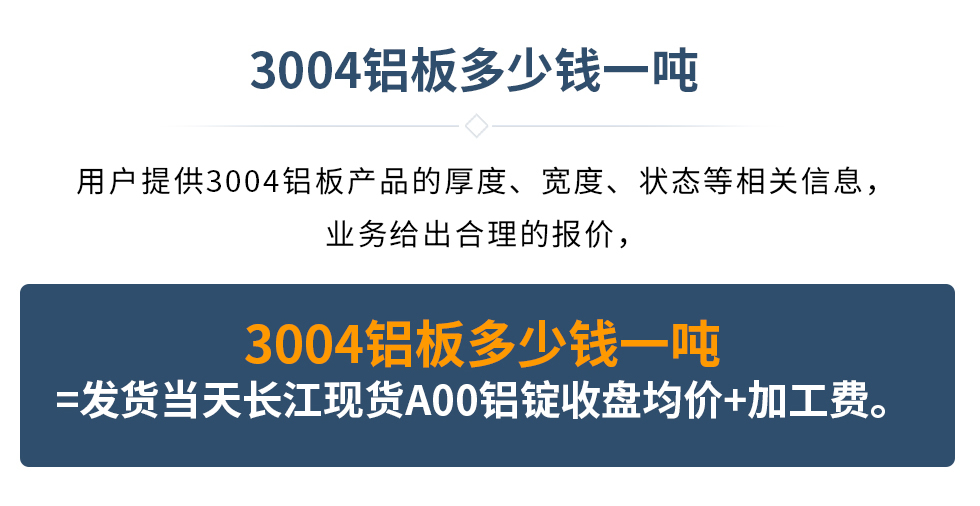 3004鋁板多少錢一噸
　　用戶提供3004鋁板產(chǎn)品的厚度、寬度、狀態(tài)等相關(guān)信息，業(yè)務(wù)給出合理的報價，
　　3004鋁板多少錢一噸=發(fā)貨當天長江現(xiàn)貨A00鋁錠收盤均價+加工費。
　  3004鋁板生產(chǎn)廠家_明泰鋁業(yè)
