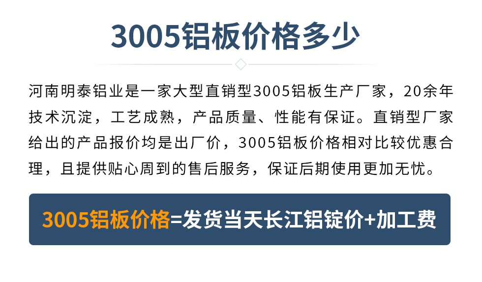 　　3005鋁板價(jià)格多少
　　河南明泰鋁業(yè)是一家大型直銷型3005鋁板生產(chǎn)廠家，20余年技術(shù)沉淀，工藝成熟，產(chǎn)品質(zhì)量、性能有保證。直銷型廠家給出的產(chǎn)品報(bào)價(jià)均是出廠價(jià)，3005鋁板價(jià)格相對(duì)比較優(yōu)惠合理，且提供貼心周到的售后服務(wù)，保證后期使用更加無(wú)憂。3005鋁板價(jià)格=發(fā)貨當(dāng)天長(zhǎng)江鋁錠價(jià)+加工費(fèi)