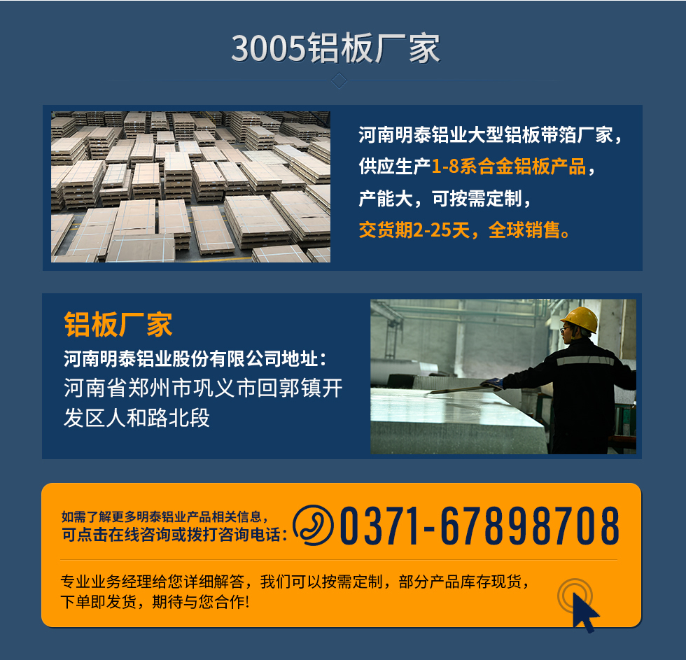 3005鋁板廠家
河南明泰鋁業(yè)大型鋁板帶箔廠家，供應(yīng)生產(chǎn)1-8系合金鋁板產(chǎn)品，產(chǎn)能大，可按需定制，交貨期2-25天，全球銷售。
鋁板廠家河南明泰鋁業(yè)股份有限公司地址：河南省鄭州市鞏義市回郭鎮(zhèn)開(kāi)發(fā)區(qū)人和路北段
如需了解更多明泰鋁業(yè)產(chǎn)品相關(guān)信息，可點(diǎn)擊在線咨詢，或撥打咨詢電話：0371-67898708，專業(yè)業(yè)務(wù)經(jīng)理給您詳細(xì)解答，我們可以按需定制，部分產(chǎn)品庫(kù)存現(xiàn)貨，下單即發(fā)貨，期待與您合作!